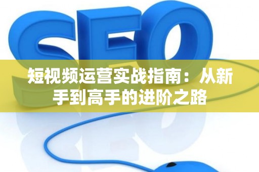 短视频运营实战指南：从新手到高手的进阶之路