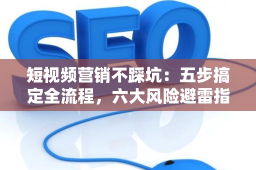 短视频营销不踩坑：五步搞定全流程，六大风险避雷指南