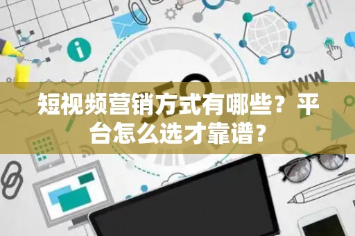 短视频营销方式有哪些？平台怎么选才靠谱？