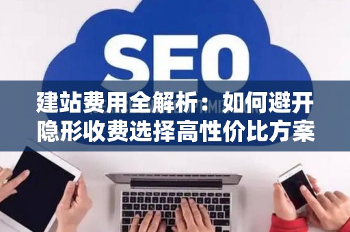 建站费用全解析：如何避开隐形收费选择高性价比方案
