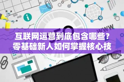 互联网运营到底包含哪些？零基础新人如何掌握核心技巧？