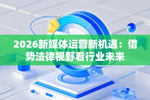 2026新媒体运营新机遇:借势法律视野看行业未来 2026新媒体运营新机遇:借势法律视野看行业未来