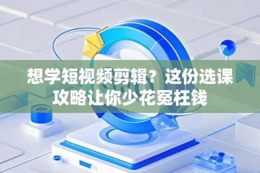 想学短视频剪辑？这份选课攻略让你少花冤枉钱